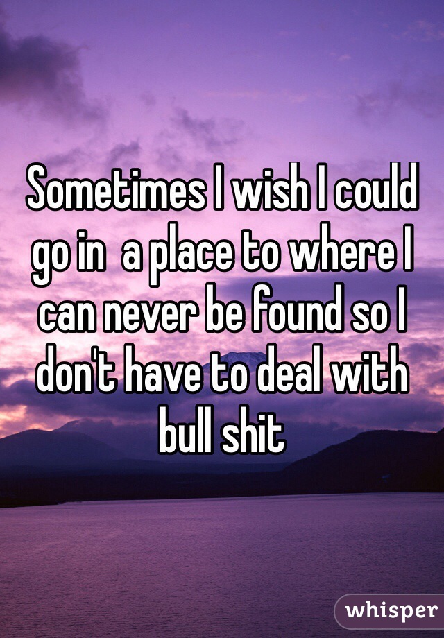 Sometimes I wish I could go in  a place to where I can never be found so I don't have to deal with bull shit
