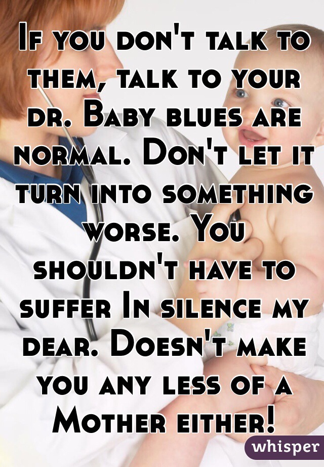 If you don't talk to them, talk to your dr. Baby blues are normal. Don't let it turn into something worse. You shouldn't have to suffer In silence my dear. Doesn't make you any less of a Mother either!