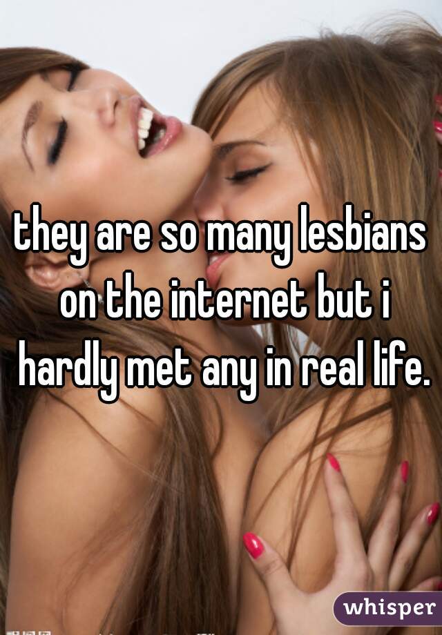 they are so many lesbians on the internet but i hardly met any in real life.