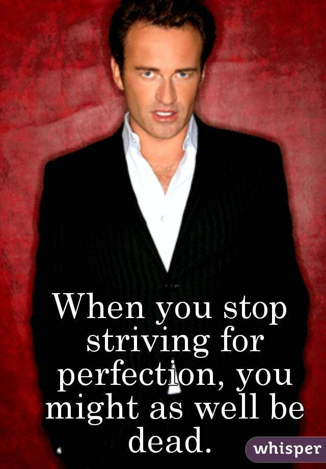 When you stop striving for perfection, you might as well be dead. 