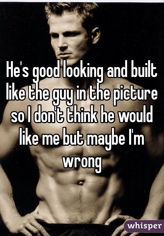 He's good looking and built like the guy in the picture so I don't think he would like me but maybe I'm wrong 