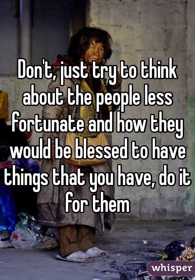 Don't, just try to think about the people less fortunate and how they would be blessed to have things that you have, do it for them
