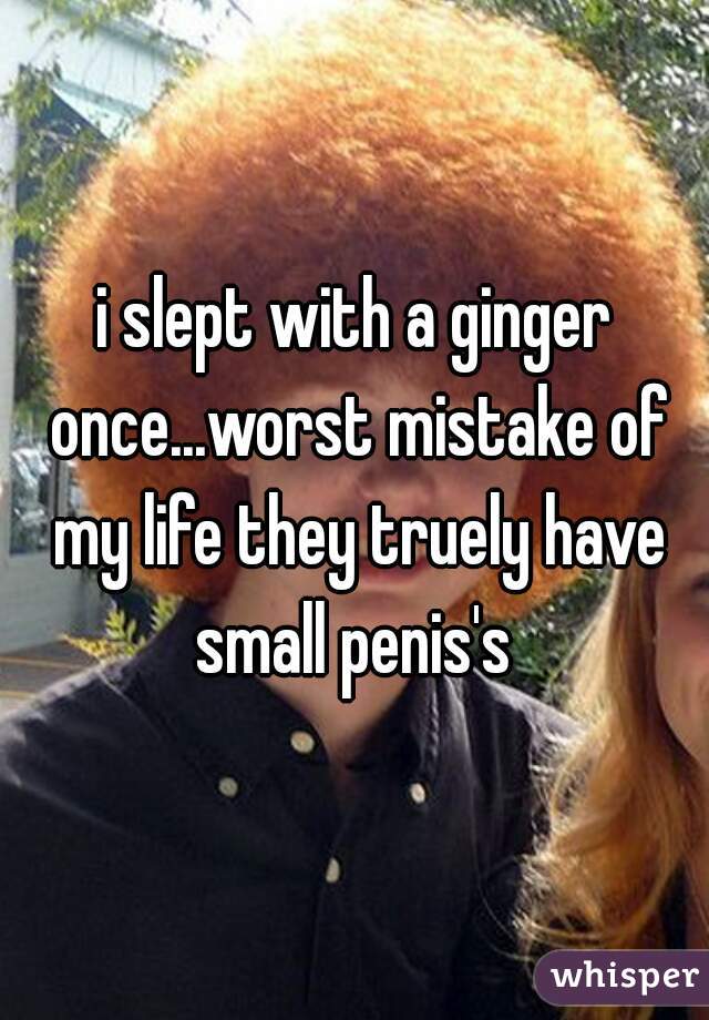 i slept with a ginger once...worst mistake of my life they truely have small penis's 
