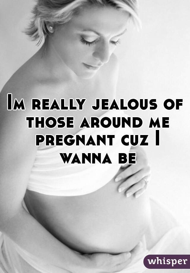 Im really jealous of those around me pregnant cuz I wanna be