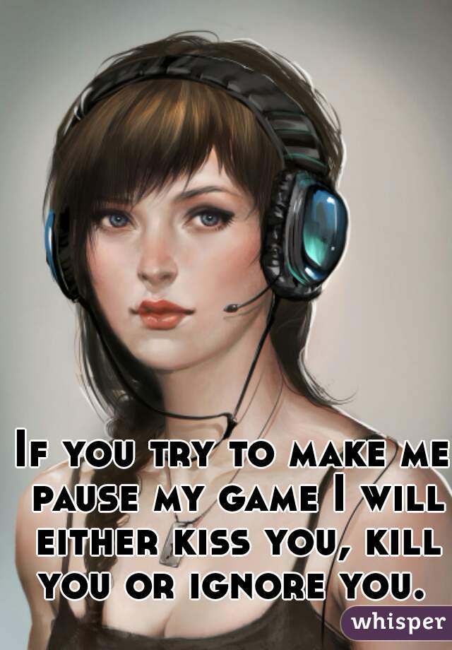 If you try to make me pause my game I will either kiss you, kill you or ignore you. 