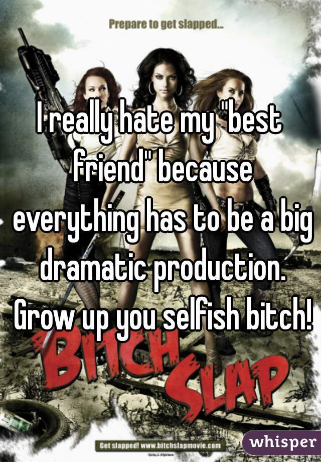 I really hate my "best friend" because everything has to be a big dramatic production. Grow up you selfish bitch!