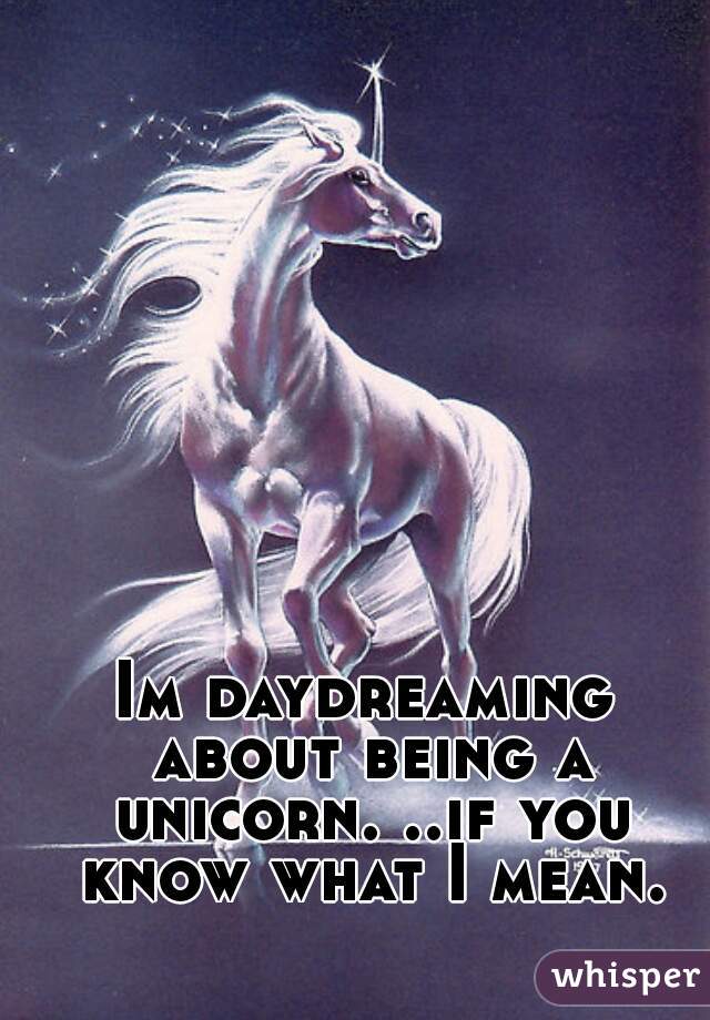 Im daydreaming about being a unicorn. ..if you know what I mean.