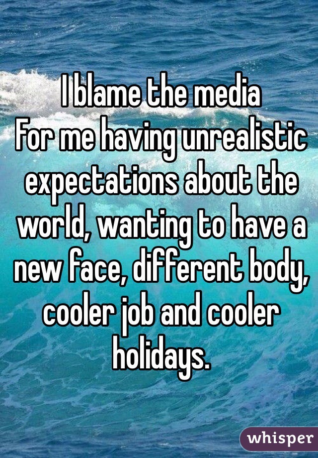I blame the media
For me having unrealistic expectations about the world, wanting to have a new face, different body, cooler job and cooler holidays.