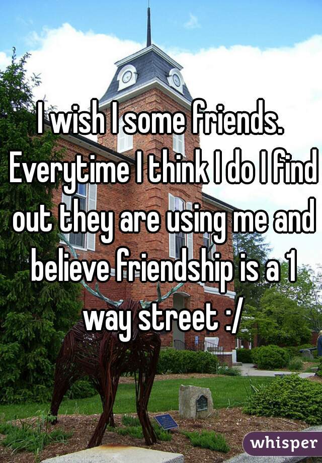 I wish I some friends. Everytime I think I do I find out they are using me and believe friendship is a 1 way street :/