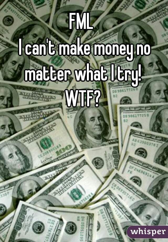 FML  
I can't make money no matter what I try!  
WTF? 