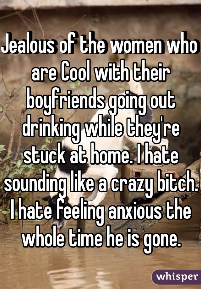 Jealous of the women who are Cool with their boyfriends going out drinking while they're stuck at home. I hate sounding like a crazy bitch. I hate feeling anxious the whole time he is gone. 