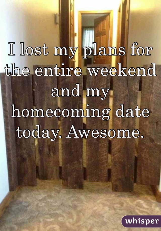 I lost my plans for the entire weekend and my homecoming date today. Awesome.