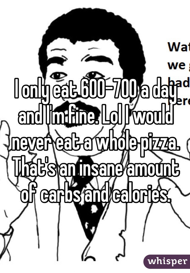 I only eat 600-700 a day and I'm fine. Lol I would never eat a whole pizza. That's an insane amount of carbs and calories. 