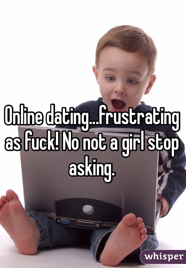Online dating...frustrating as fuck! No not a girl stop asking. 