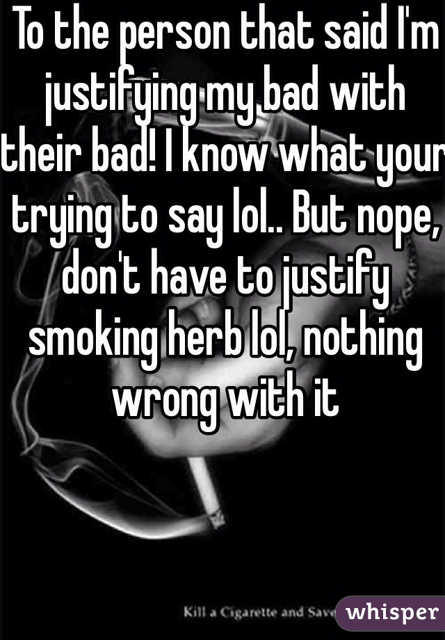 To the person that said I'm justifying my bad with their bad! I know what your trying to say lol.. But nope, don't have to justify smoking herb lol, nothing wrong with it