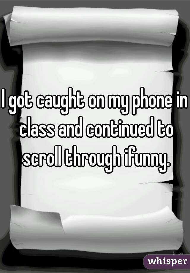 I got caught on my phone in class and continued to scroll through ifunny.