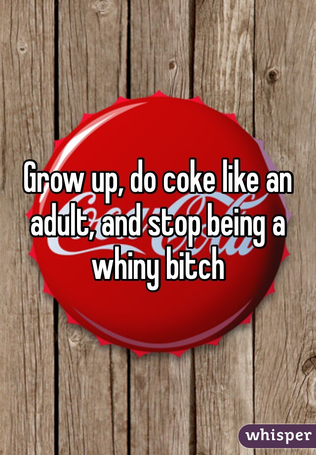 Grow up, do coke like an adult, and stop being a whiny bitch