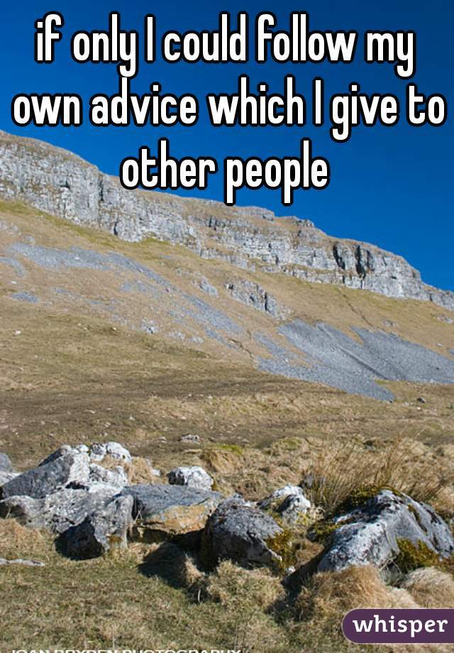 if only I could follow my own advice which I give to other people 