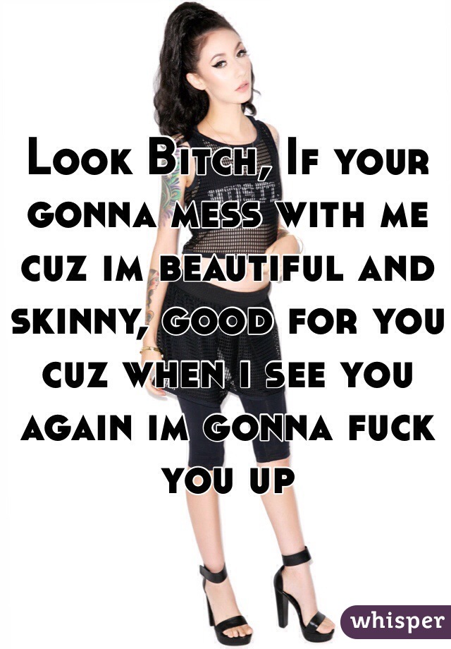 Look Bitch, If your gonna mess with me cuz im beautiful and skinny, good for you cuz when i see you again im gonna fuck you up 