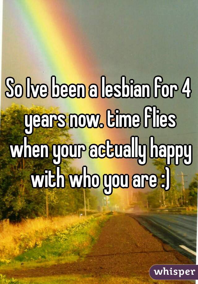 So Ive been a lesbian for 4 years now. time flies when your actually happy with who you are :)