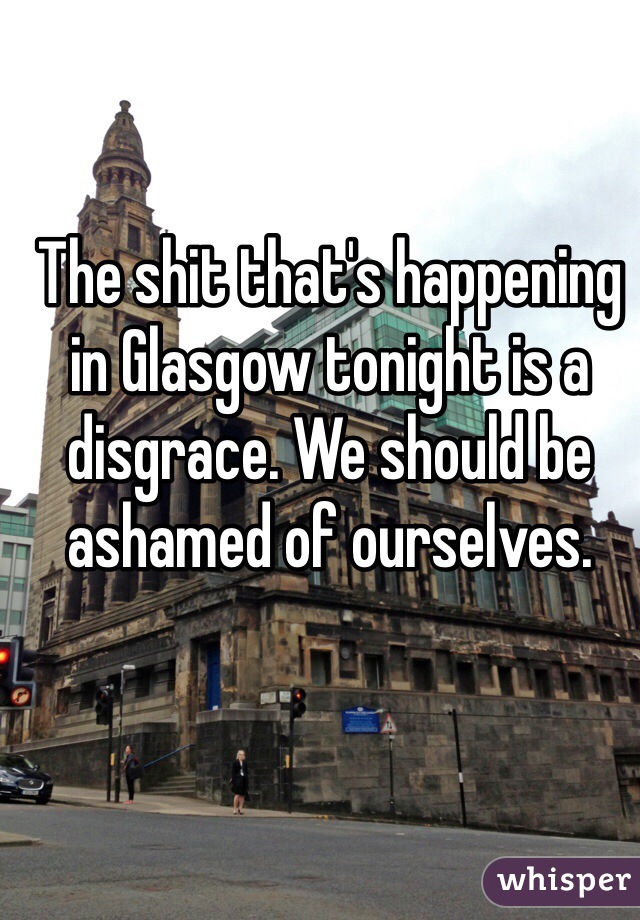 The shit that's happening in Glasgow tonight is a disgrace. We should be ashamed of ourselves. 