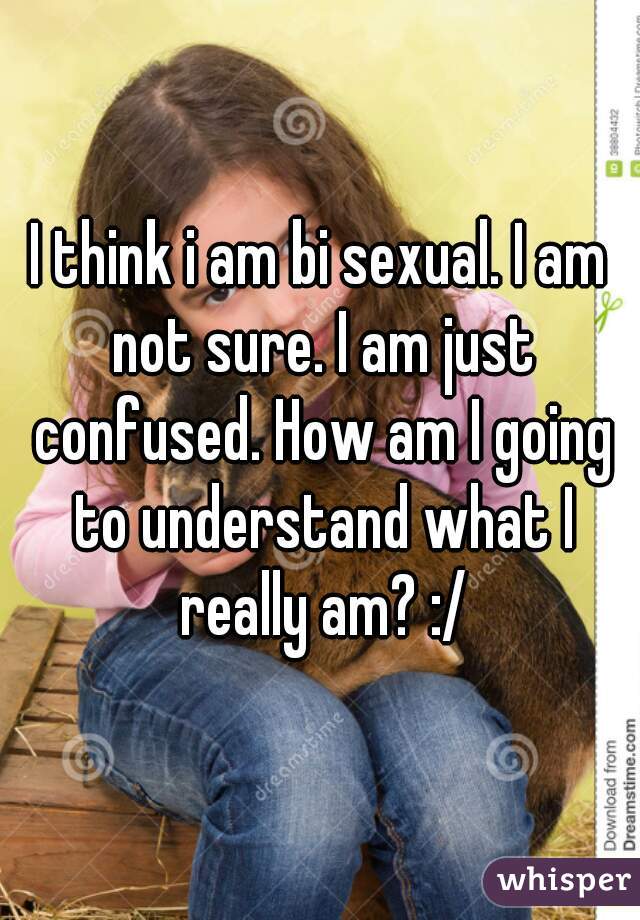 I think i am bi sexual. I am not sure. I am just confused. How am I going to understand what I really am? :/