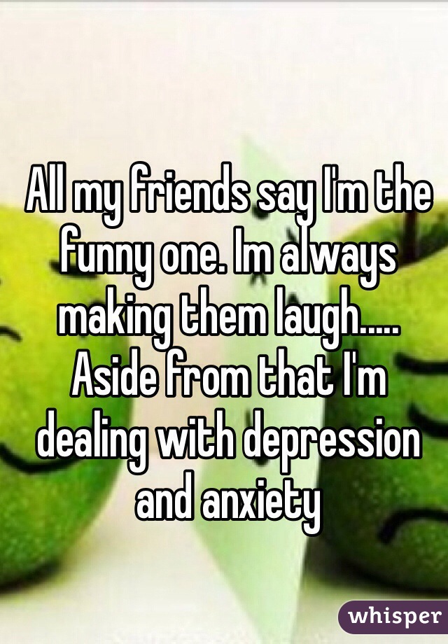 All my friends say I'm the funny one. Im always making them laugh..... Aside from that I'm dealing with depression and anxiety