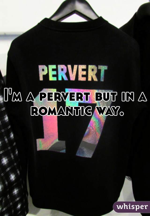 I'm a pervert but in a romantic way.