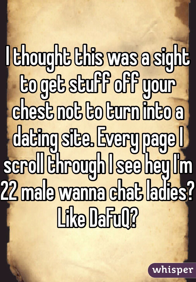 I thought this was a sight to get stuff off your chest not to turn into a dating site. Every page I scroll through I see hey I'm 22 male wanna chat ladies? Like DaFuQ?