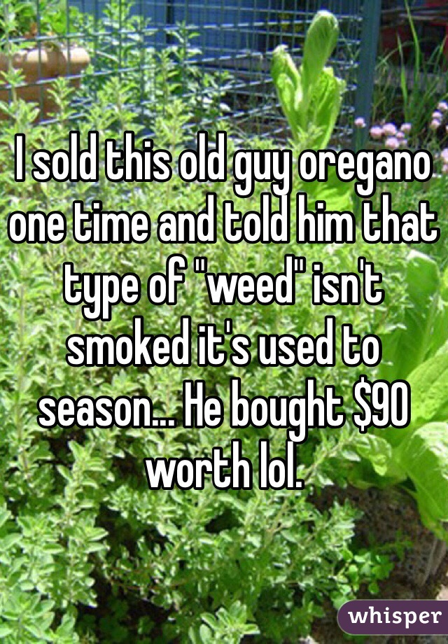 I sold this old guy oregano one time and told him that type of "weed" isn't smoked it's used to season... He bought $90 worth lol.