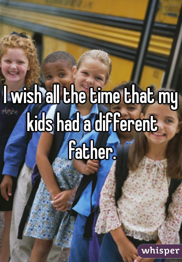 I wish all the time that my kids had a different father.