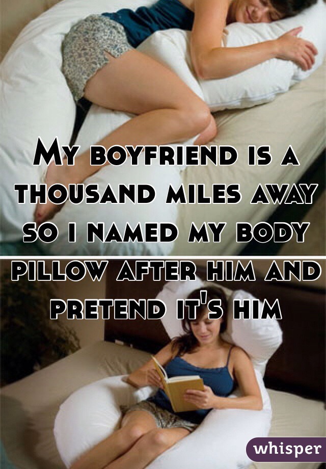 My boyfriend is a thousand miles away so i named my body pillow after him and pretend it's him