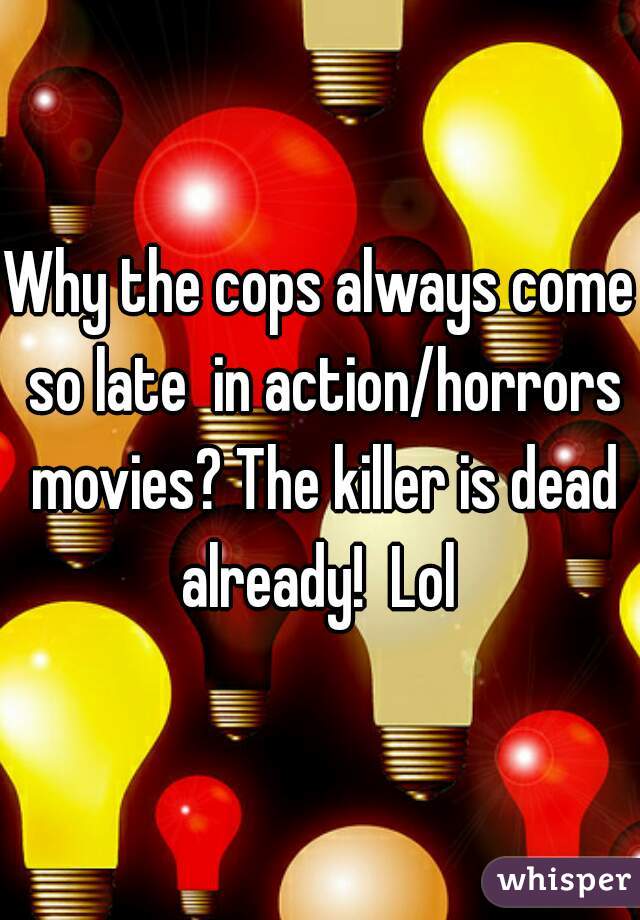 Why the cops always come so late  in action/horrors movies? The killer is dead already!  Lol 