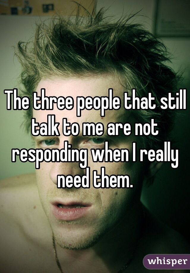 The three people that still talk to me are not responding when I really need them. 