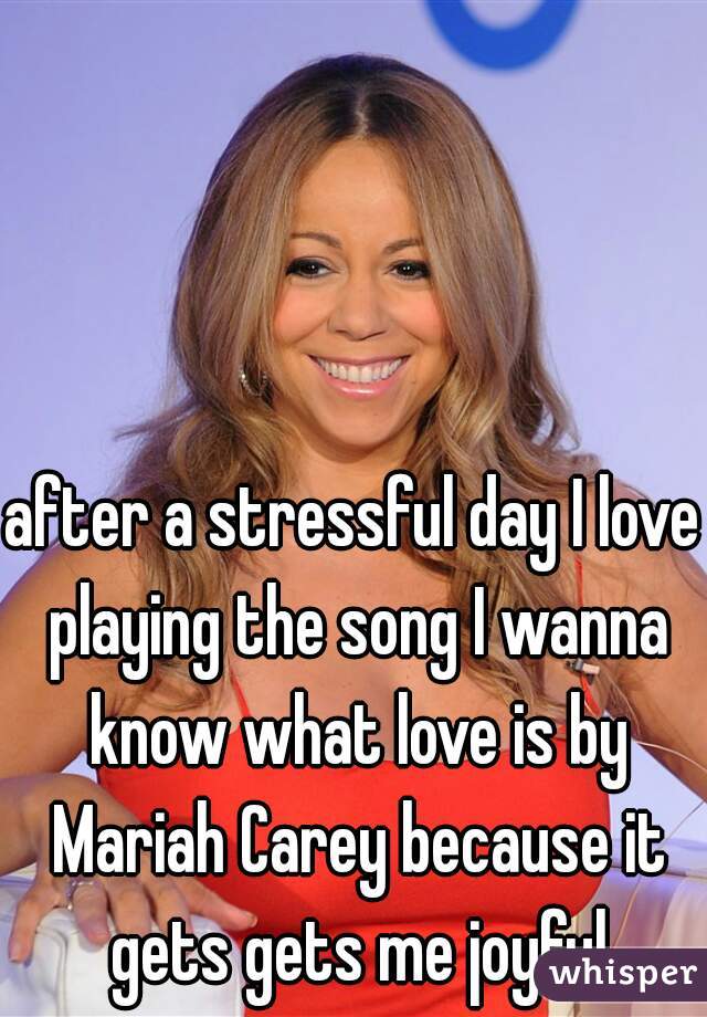after a stressful day I love playing the song I wanna know what love is by Mariah Carey because it gets gets me joyful