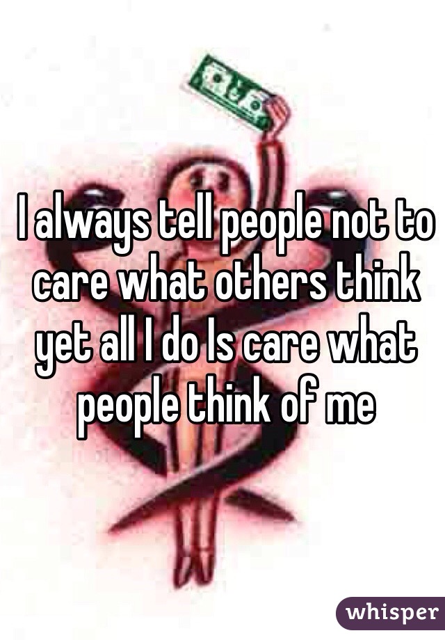 I always tell people not to care what others think yet all I do Is care what people think of me