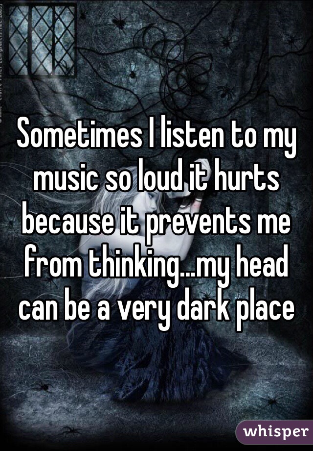 Sometimes I listen to my music so loud it hurts because it prevents me from thinking...my head can be a very dark place 
