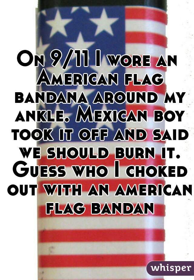 On 9/11 I wore an American flag bandana around my ankle. Mexican boy took it off and said we should burn it. Guess who I choked out with an american flag bandana