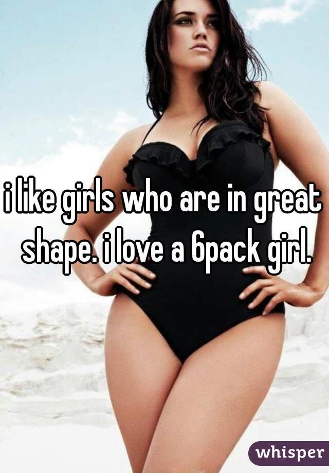 i like girls who are in great shape. i love a 6pack girl.