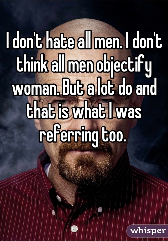 I don't hate all men. I don't think all men objectify woman. But a lot do and that is what I was referring too. 
