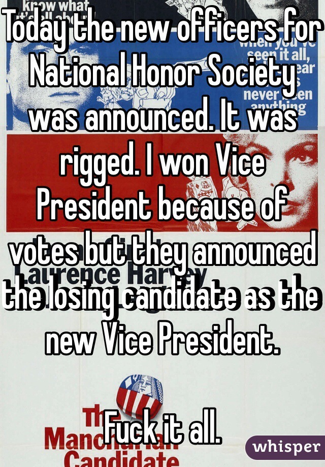 Today the new officers for National Honor Society was announced. It was rigged. I won Vice President because of votes but they announced the losing candidate as the new Vice President.

Fuck it all.