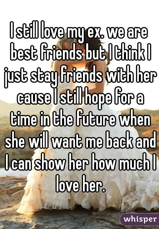 I still love my ex. we are best friends but I think I just stay friends with her cause I still hope for a time in the future when she will want me back and I can show her how much I love her.