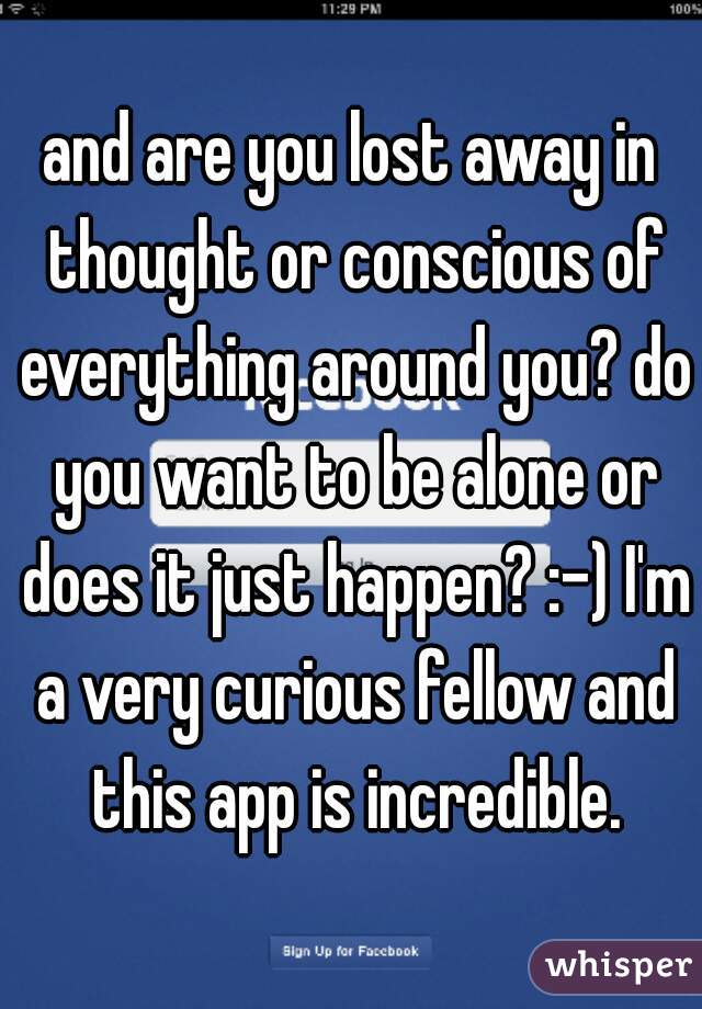 and are you lost away in thought or conscious of everything around you? do you want to be alone or does it just happen? :-) I'm a very curious fellow and this app is incredible.