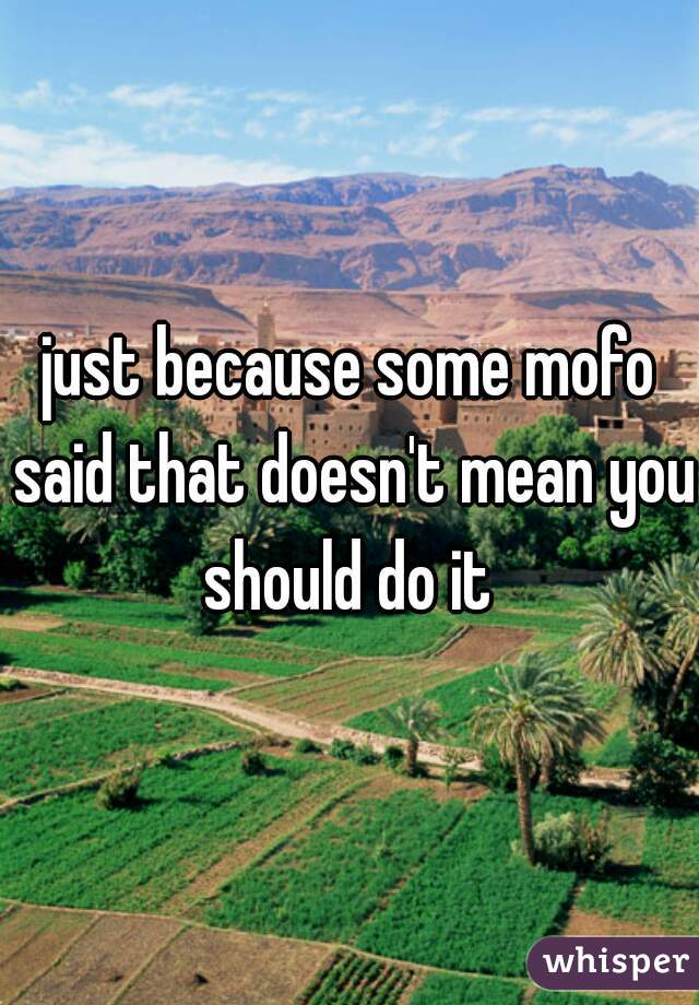 just because some mofo said that doesn't mean you should do it 