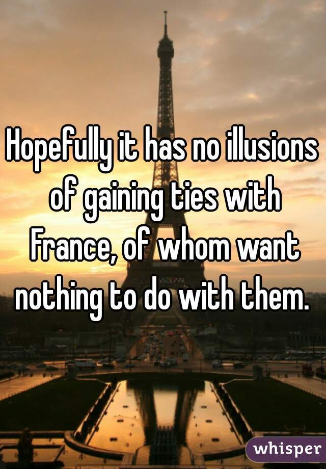 Hopefully it has no illusions of gaining ties with France, of whom want nothing to do with them. 