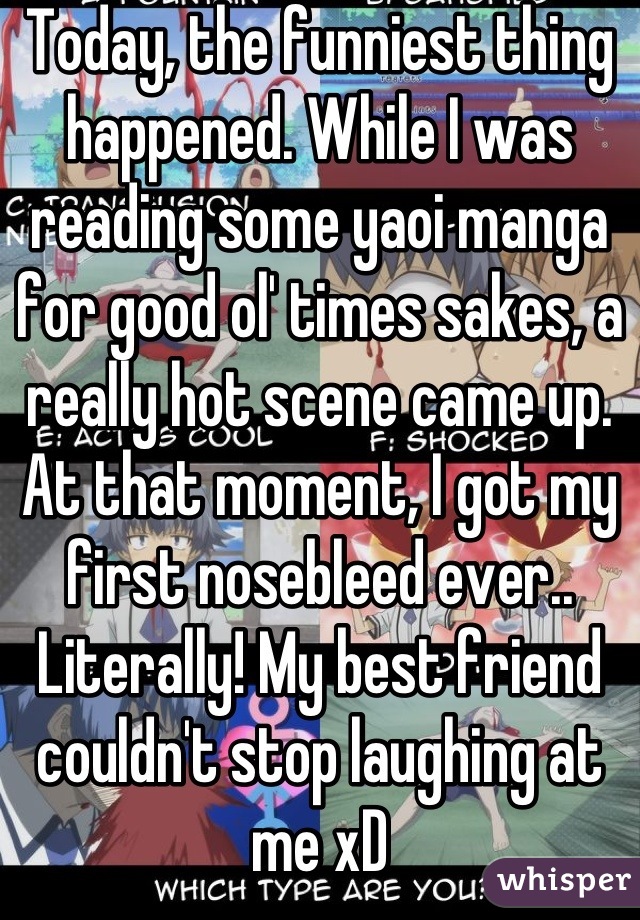 Today, the funniest thing happened. While I was reading some yaoi manga for good ol' times sakes, a really hot scene came up. At that moment, I got my first nosebleed ever.. Literally! My best friend couldn't stop laughing at me xD
