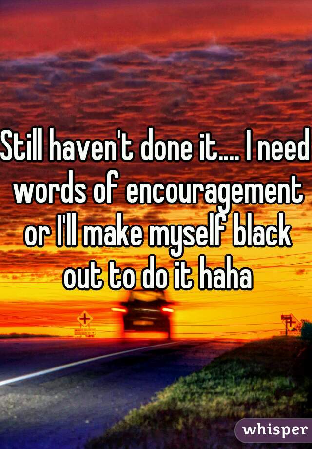 Still haven't done it.... I need words of encouragement or I'll make myself black out to do it haha