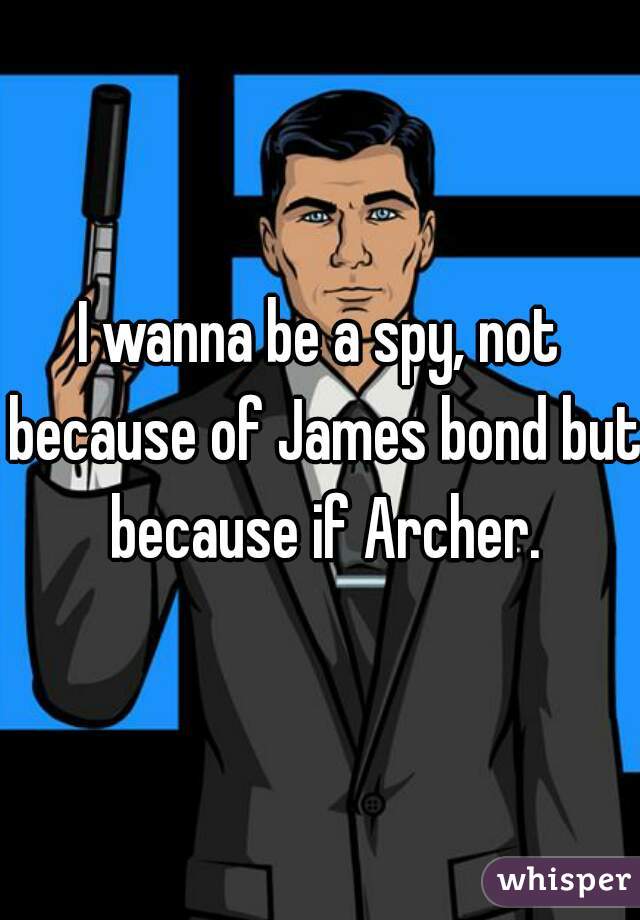 I wanna be a spy, not because of James bond but because if Archer.