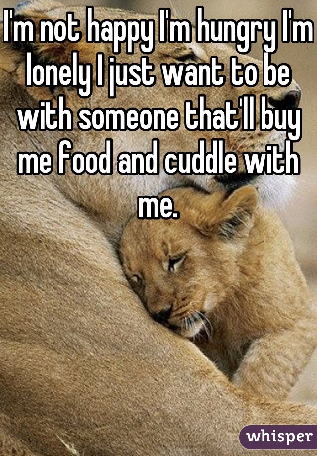 I'm not happy I'm hungry I'm lonely I just want to be with someone that'll buy me food and cuddle with me.