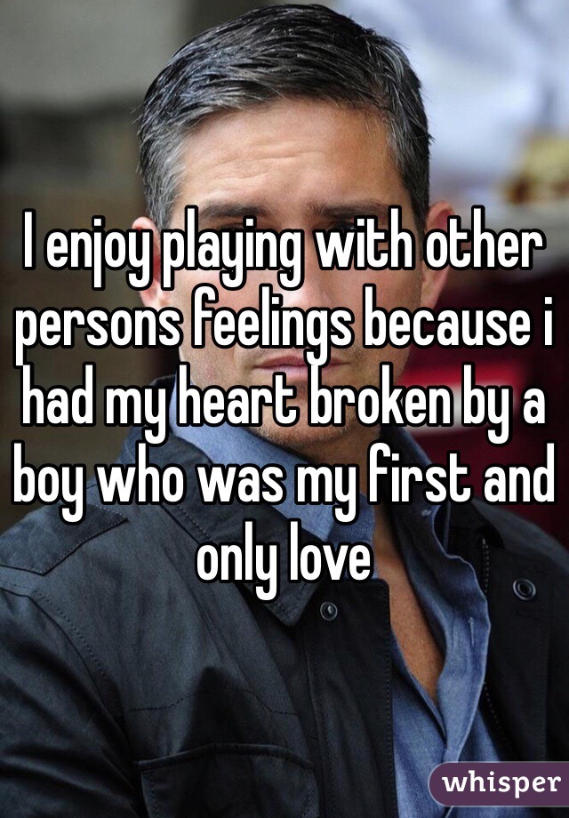 I enjoy playing with other persons feelings because i had my heart broken by a boy who was my first and only love